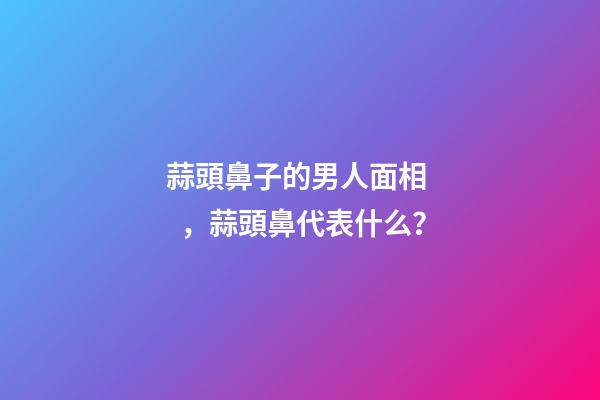 蒜頭鼻子的男人面相，蒜頭鼻代表什么？